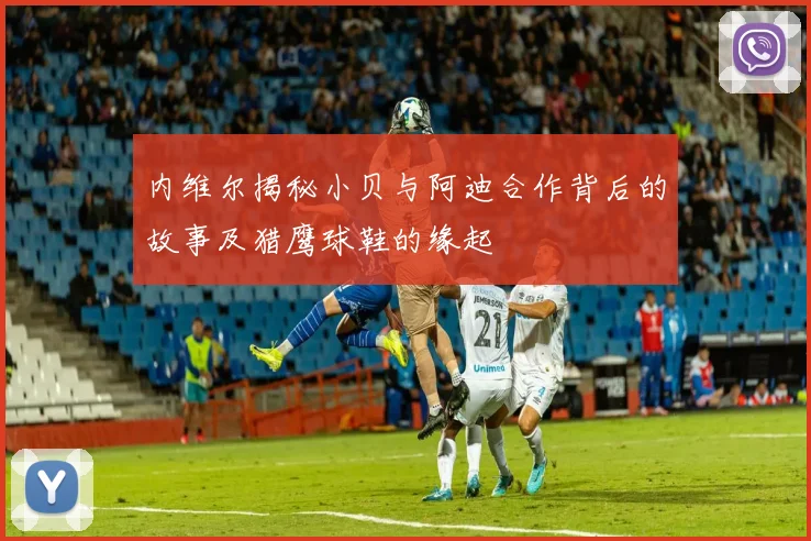 内维尔揭秘小贝与阿迪合作背后的故事及猎鹰球鞋的缘起