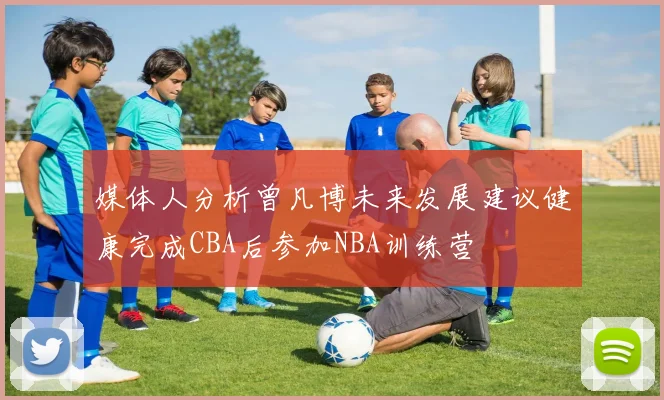 媒体人分析曾凡博未来发展建议健康完成CBA后参加NBA训练营