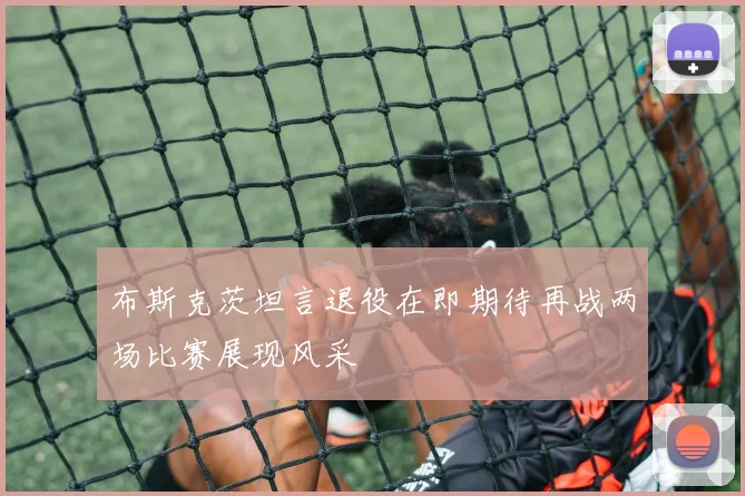 布斯克茨坦言退役在即期待再战两场比赛展现风采