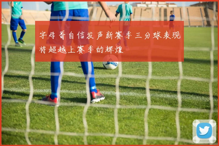 字母哥自信发声新赛季三分球表现将超越上赛季的辉煌