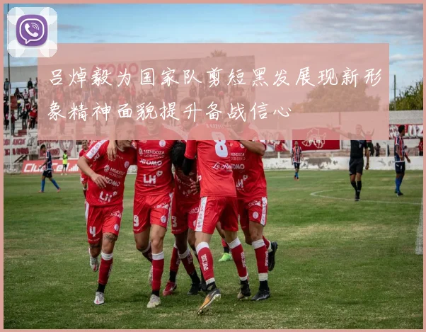 吕焯毅为国家队剪短黑发展现新形象精神面貌提升备战信心