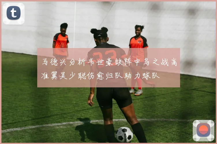 马德兴分析韦世豪缺阵中乌之战高准翼吴少聪伤愈归队助力球队