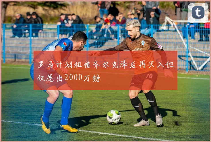 罗马计划租借齐尔克泽后再买入但仅愿出2000万镑
