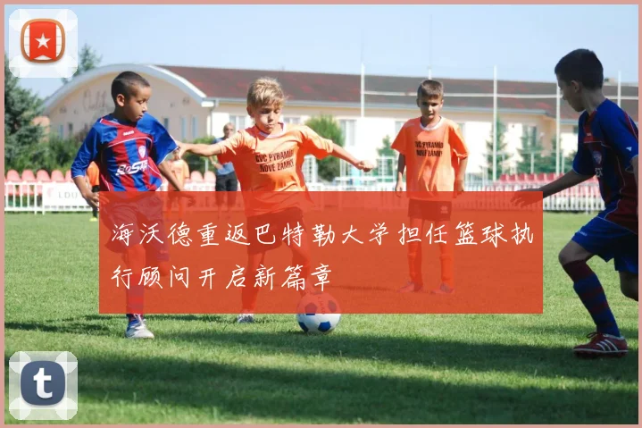 海沃德重返巴特勒大学担任篮球执行顾问开启新篇章